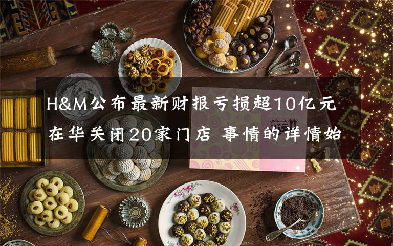 H&M公布最新财报亏损超10亿元 在华关闭20家门店 事情的详情始末是怎么样了！