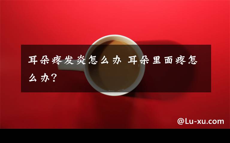 耳朵疼发炎怎么办 耳朵里面疼怎么办？