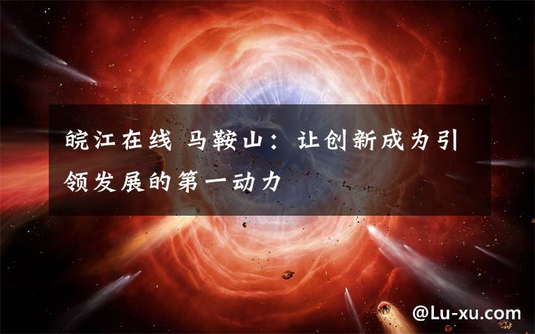 皖江在线 马鞍山：让创新成为引领发展的第一动力
