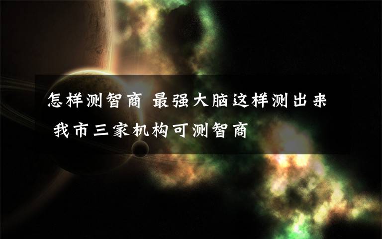 怎样测智商 最强大脑这样测出来 我市三家机构可测智商