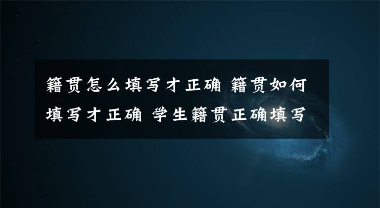 籍贯怎么填写才正确 籍贯如何填写才正确 学生籍贯正确填写图片