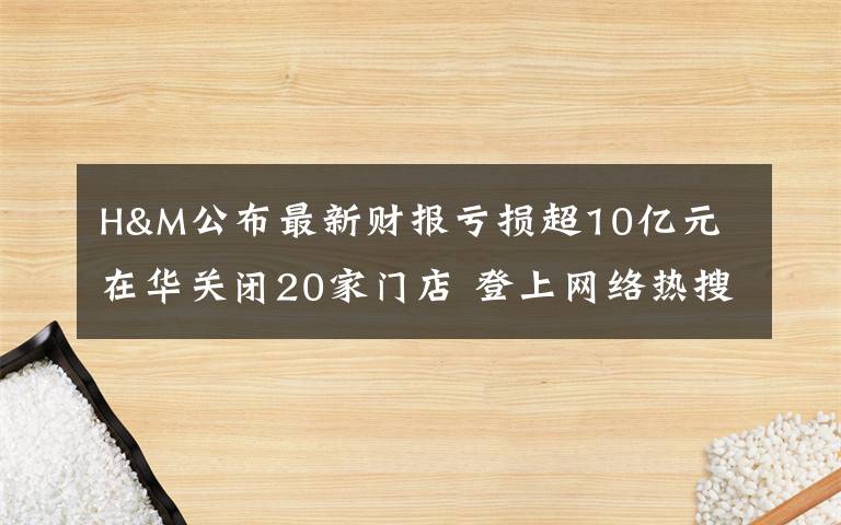 H&M公布最新财报亏损超10亿元 在华关闭20家门店 登上网络热搜了！