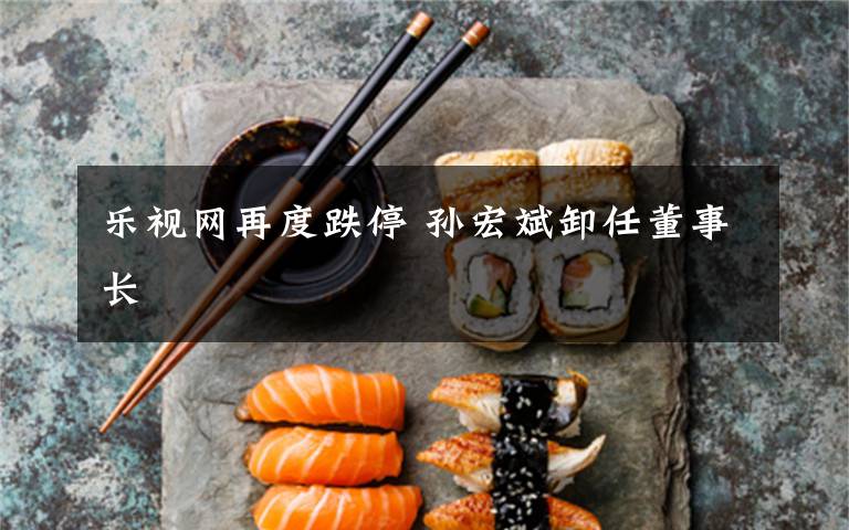 乐视网再度跌停 孙宏斌卸任董事长