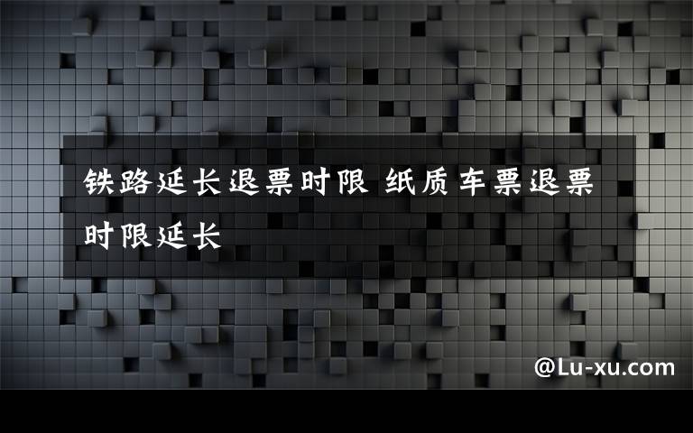 铁路延长退票时限 纸质车票退票时限延长