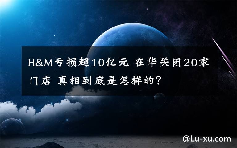 H&M亏损超10亿元 在华关闭20家门店 真相到底是怎样的？