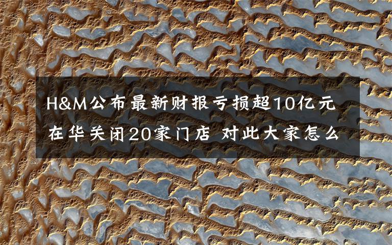 H&M公布最新财报亏损超10亿元 在华关闭20家门店 对此大家怎么看？
