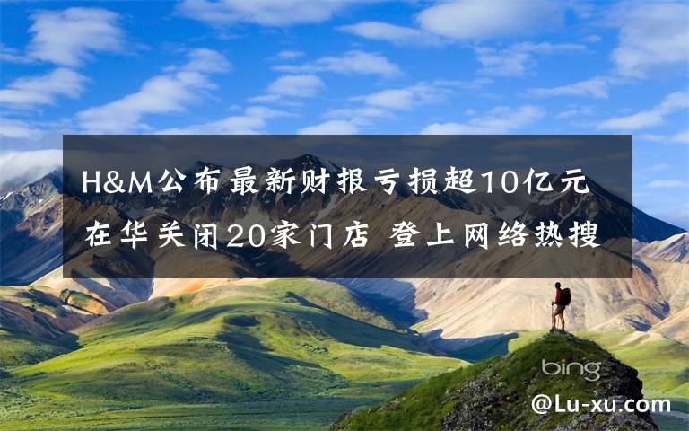 H&M公布最新财报亏损超10亿元 在华关闭20家门店 登上网络热搜了！