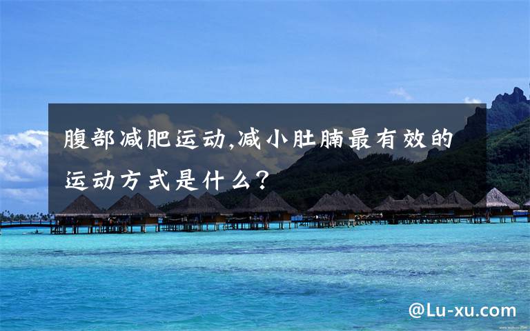 腹部减肥运动,减小肚腩最有效的运动方式是什么？