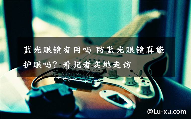 蓝光眼镜有用吗 防蓝光眼镜真能护眼吗？看记者实地走访