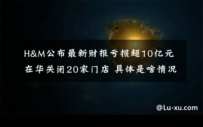 H&M公布最新财报亏损超10亿元 在华关闭20家门店 具体是啥情况?