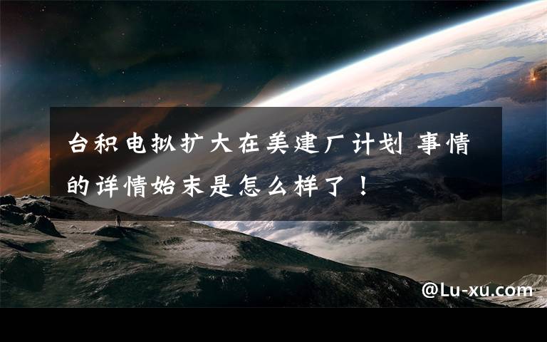 台积电拟扩大在美建厂计划 事情的详情始末是怎么样了！