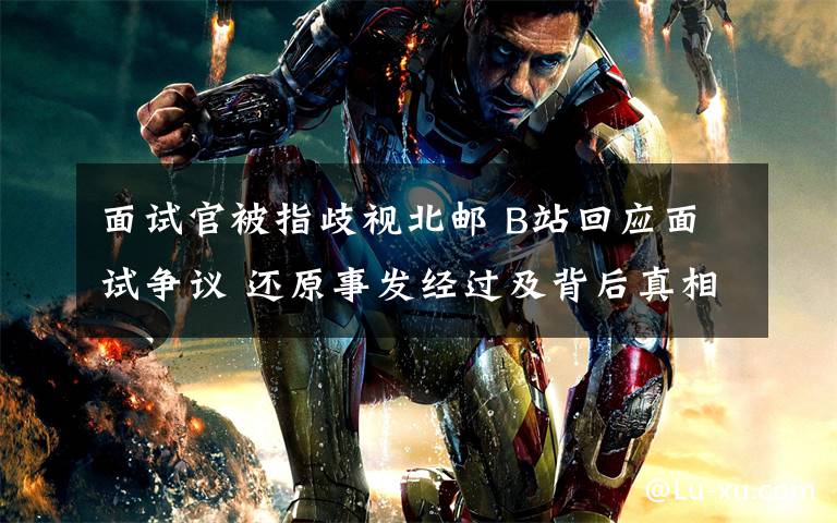 面试官被指歧视北邮 B站回应面试争议 还原事发经过及背后真相！