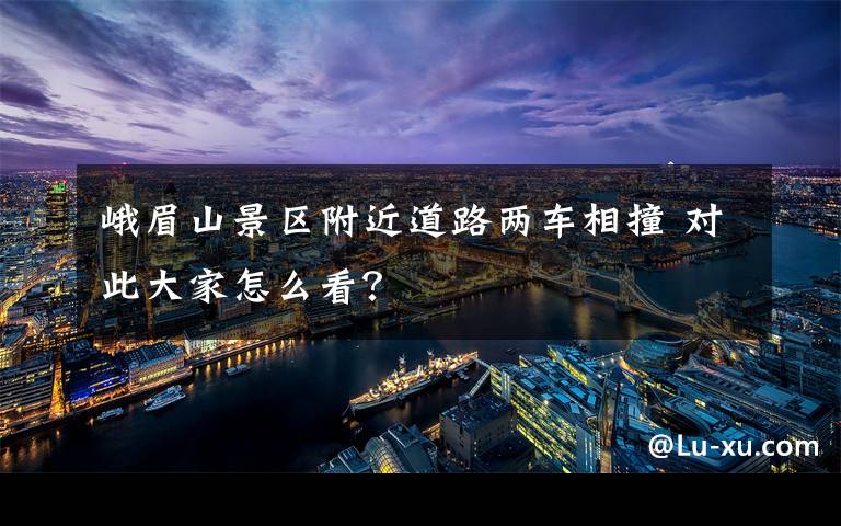 峨眉山景区附近道路两车相撞 对此大家怎么看？