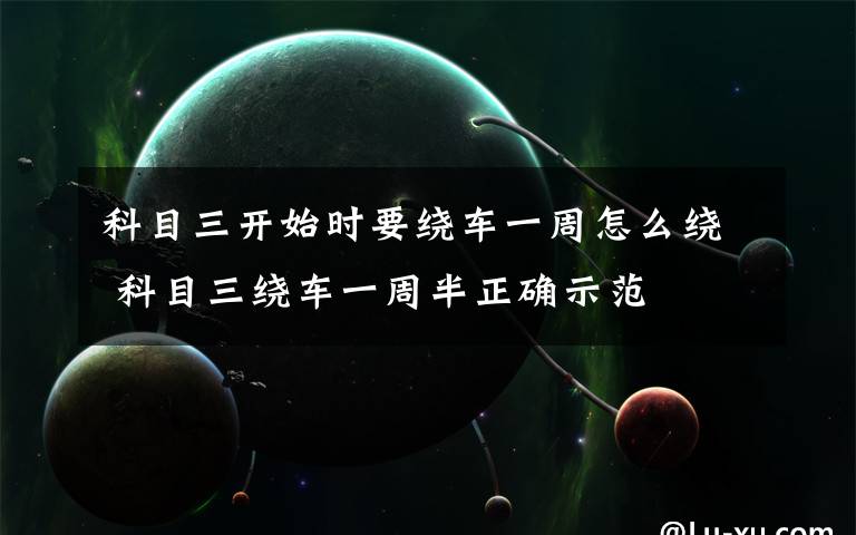 科目三开始时要绕车一周怎么绕 科目三绕车一周半正确示范