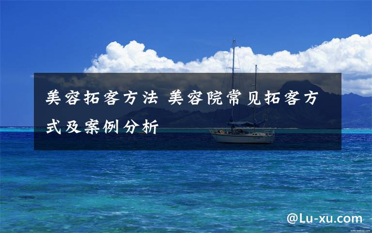 美容拓客方法 美容院常见拓客方式及案例分析