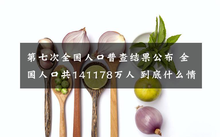 第七次全国人口普查结果公布 全国人口共141178万人 到底什么情况呢？