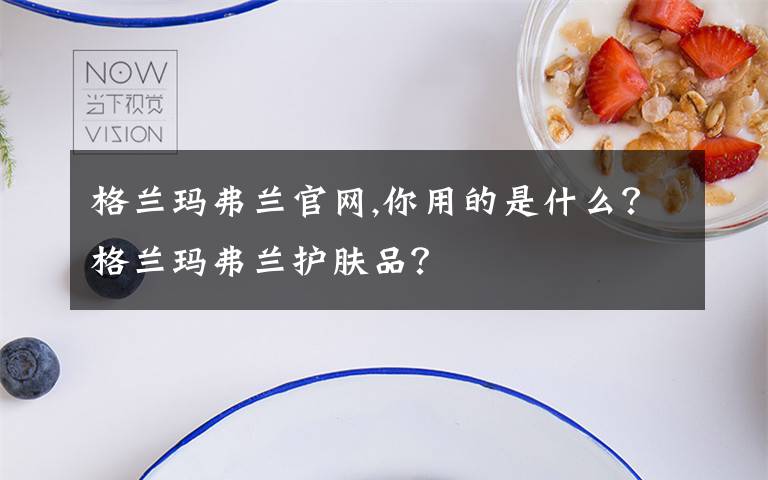 格兰玛弗兰官网,你用的是什么？格兰玛弗兰护肤品？