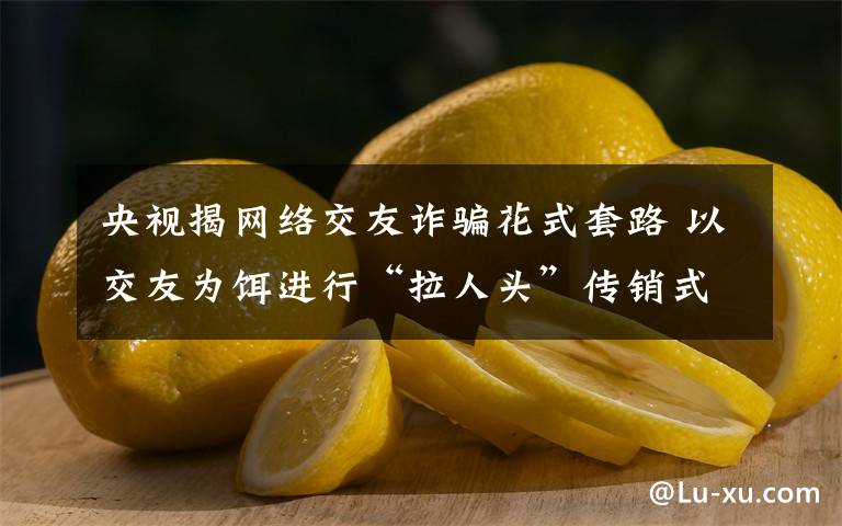 央视揭网络交友诈骗花式套路 以交友为饵进行“拉人头”传销式诈骗 真相原来是这样！