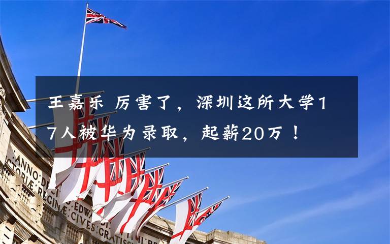 王嘉乐 厉害了，深圳这所大学17人被华为录取，起薪20万！