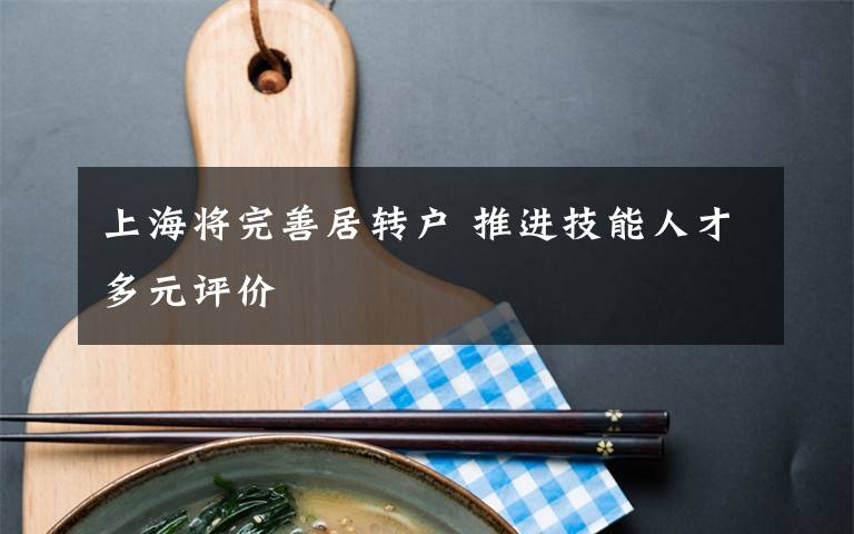 上海将完善居转户 推进技能人才多元评价