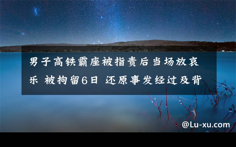 男子高铁霸座被指责后当场放哀乐 被拘留6日 还原事发经过及背后原因！
