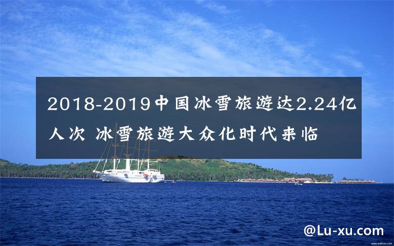 2018-2019中国冰雪旅游达2.24亿人次 冰雪旅游大众化时代来临