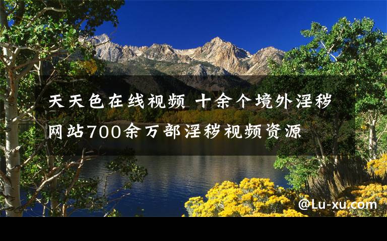 天天色在线视频 十余个境外淫秽网站700余万部淫秽视频资源