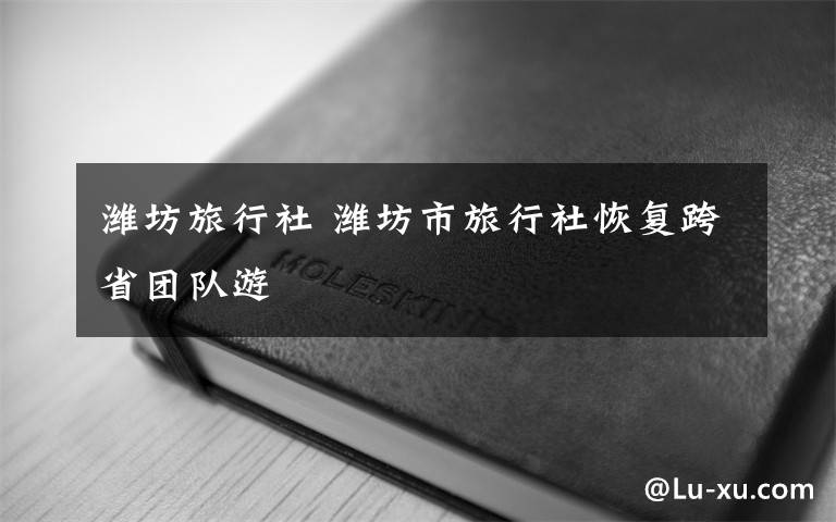 潍坊旅行社 潍坊市旅行社恢复跨省团队游