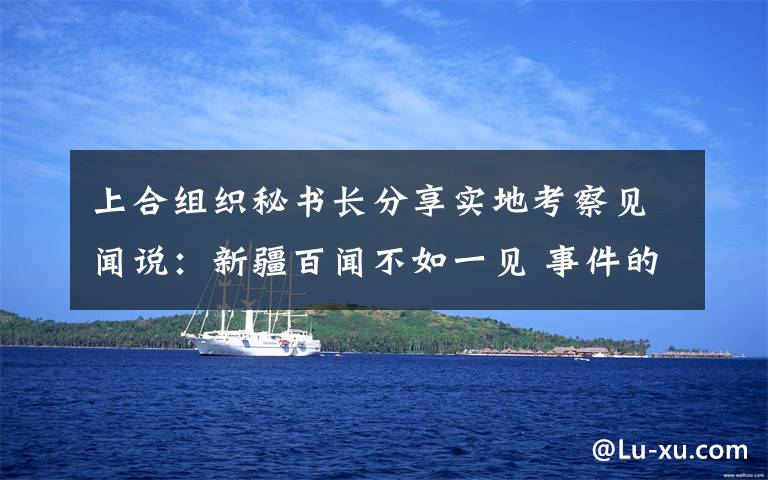上合组织秘书长分享实地考察见闻说：新疆百闻不如一见 事件的真相是什么？