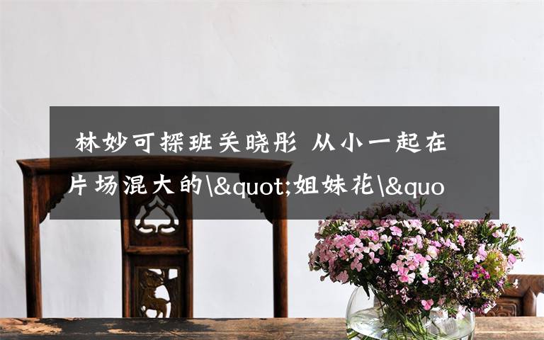  林妙可探班关晓彤 从小一起在片场混大的"姐妹花"