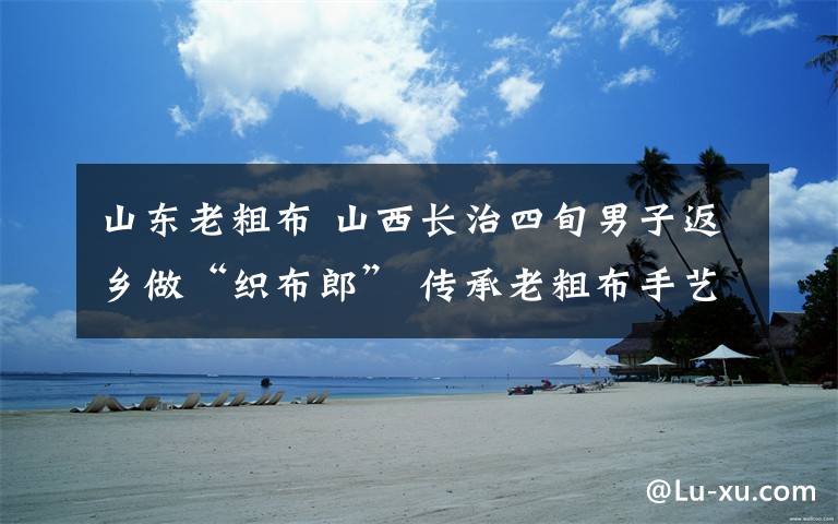 山东老粗布 山西长治四旬男子返乡做“织布郎” 传承老粗布手艺带农增收