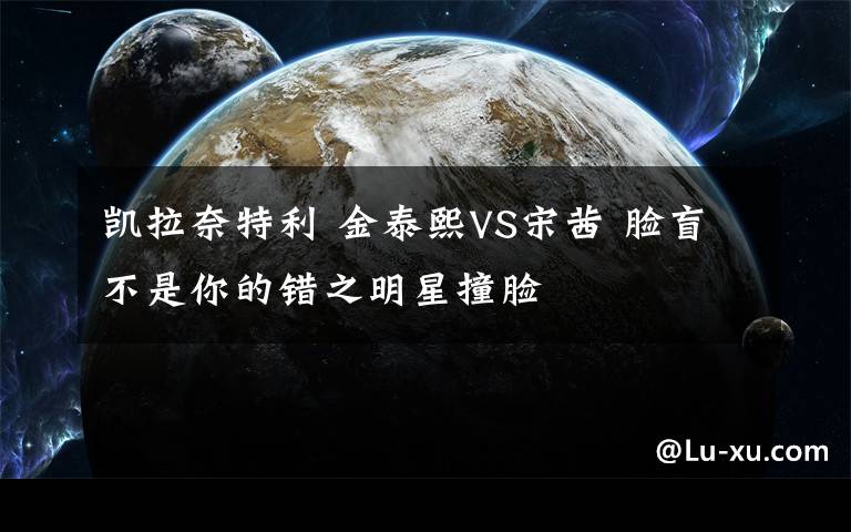 凯拉奈特利 金泰熙VS宋茜 脸盲不是你的错之明星撞脸
