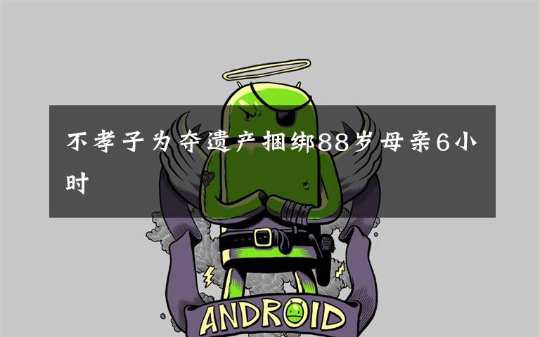 不孝子为夺遗产捆绑88岁母亲6小时