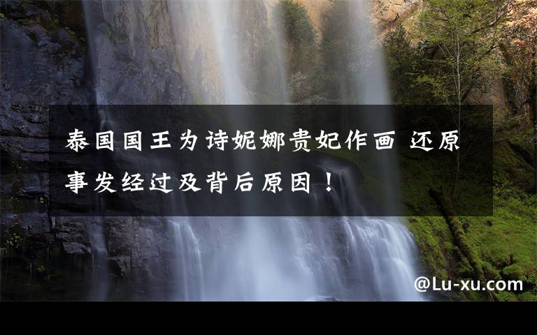 泰国国王为诗妮娜贵妃作画 还原事发经过及背后原因！