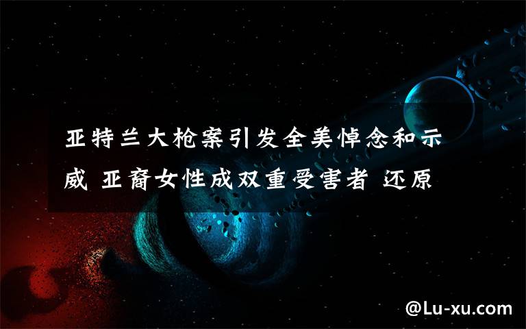 亚特兰大枪案引发全美悼念和示威 亚裔女性成双重受害者 还原事发经过及背后真相！