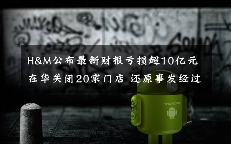 H&M公布最新财报亏损超10亿元 在华关闭20家门店 还原事发经过及背后真相！