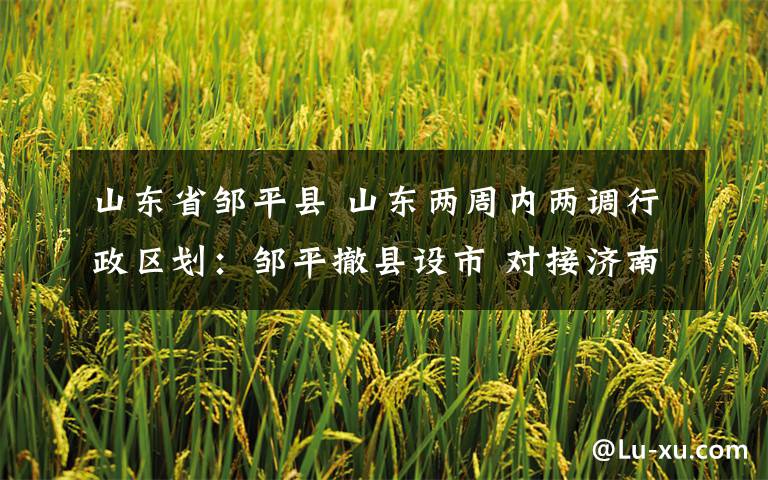 山东省邹平县 山东两周内两调行政区划：邹平撤县设市 对接济南更灵活