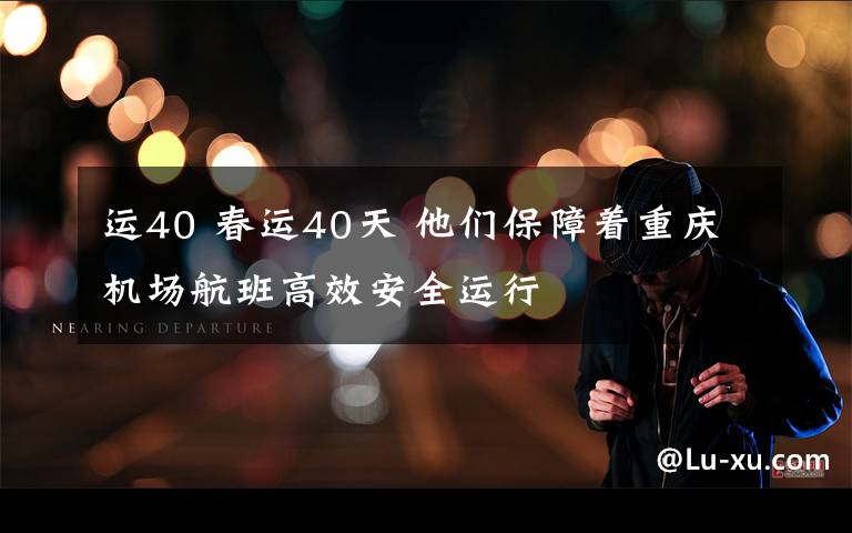 运40 春运40天 他们保障着重庆机场航班高效安全运行