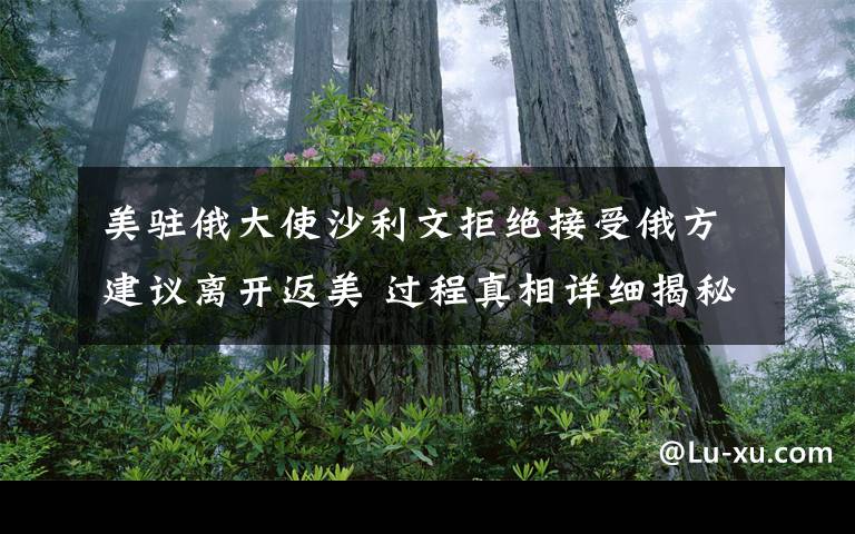 美驻俄大使沙利文拒绝接受俄方建议离开返美 过程真相详细揭秘！