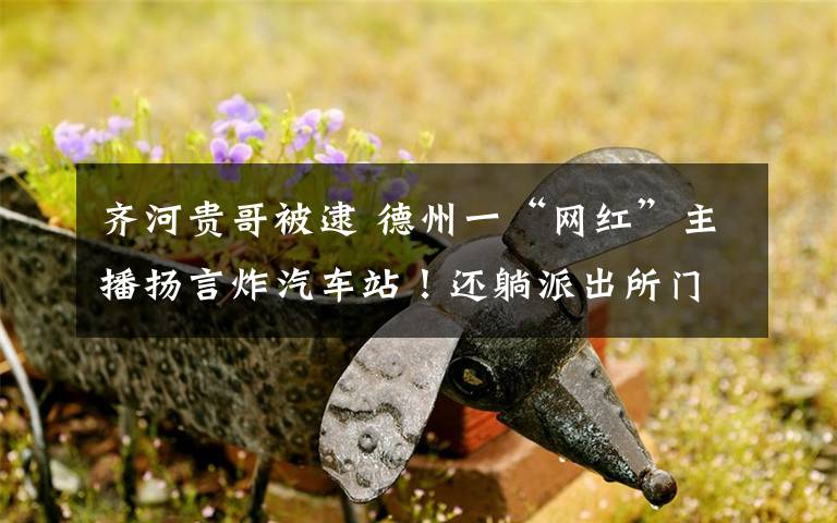 齐河贵哥被逮 德州一“网红”主播扬言炸汽车站！还躺派出所门口骂警察……被拘了！