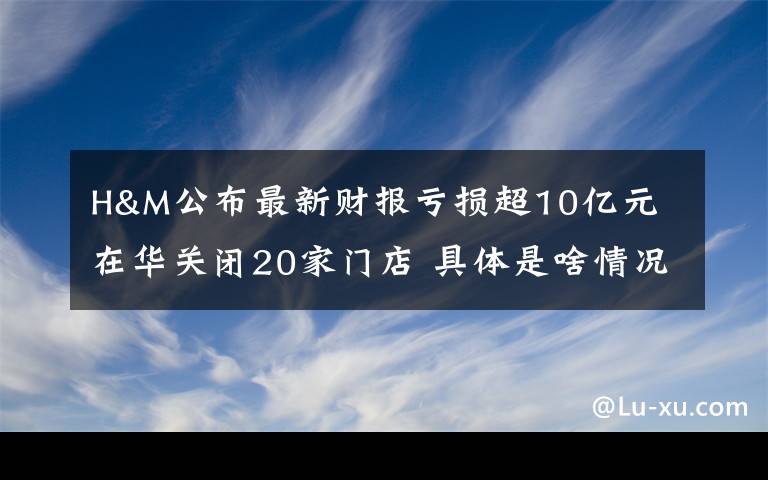 H&M公布最新财报亏损超10亿元 在华关闭20家门店 具体是啥情况?