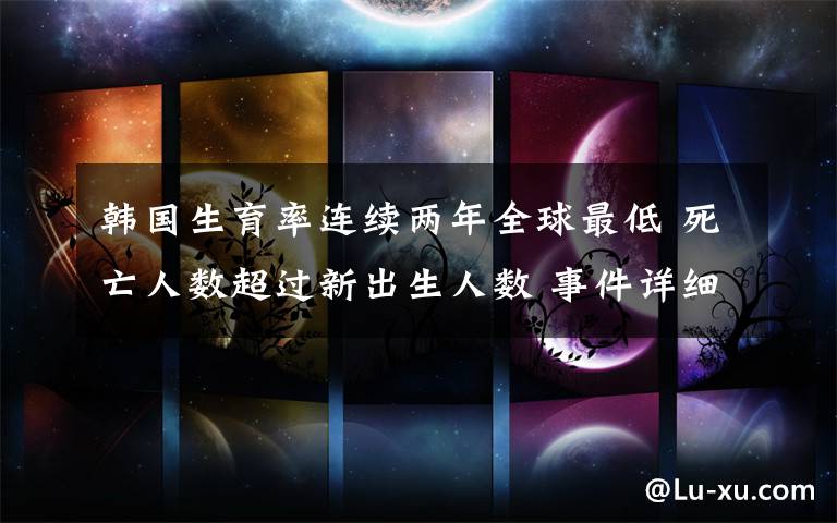 韩国生育率连续两年全球最低 死亡人数超过新出生人数 事件详细经过！