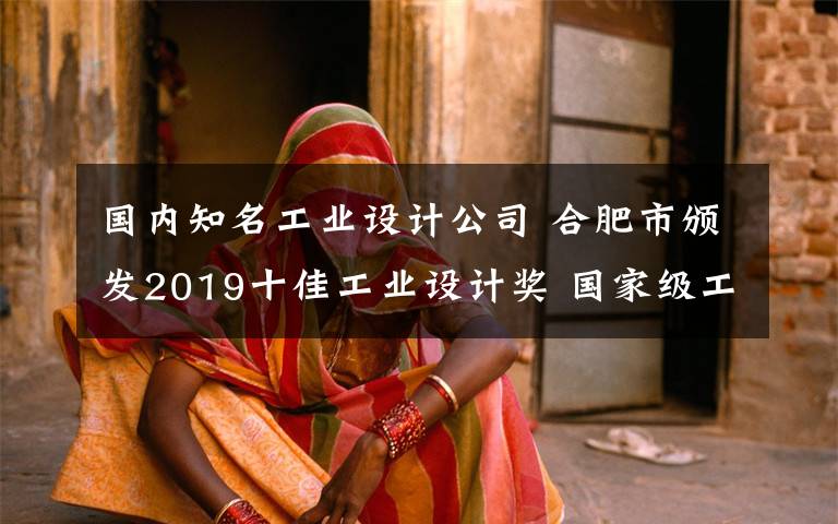 国内知名工业设计公司 合肥市颁发2019十佳工业设计奖 国家级工业设计中心总数居全国省会之首