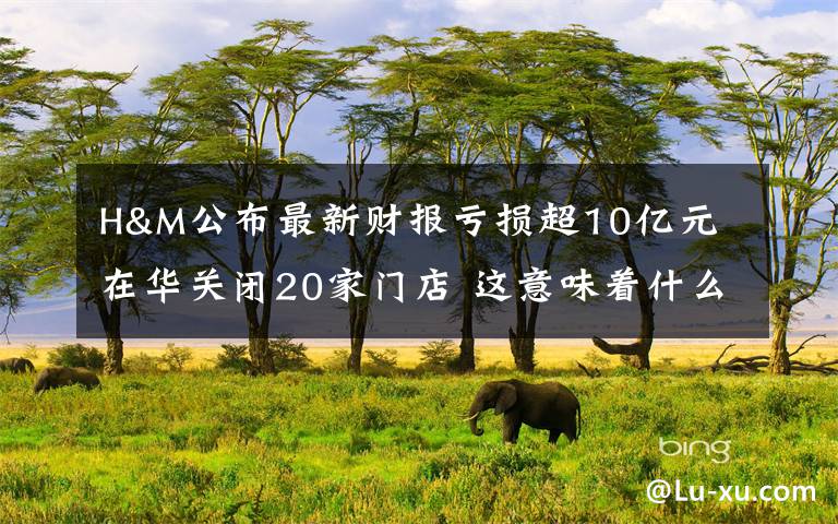 H&M公布最新财报亏损超10亿元 在华关闭20家门店 这意味着什么?
