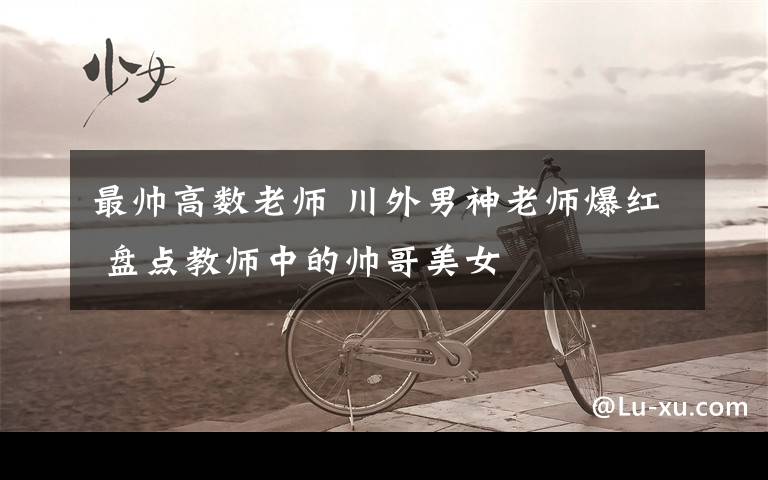 最帅高数老师 川外男神老师爆红 盘点教师中的帅哥美女