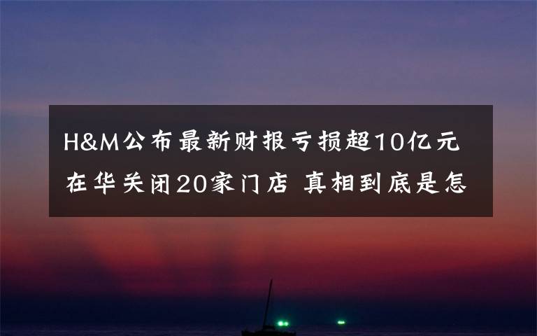 H&M公布最新财报亏损超10亿元 在华关闭20家门店 真相到底是怎样的？