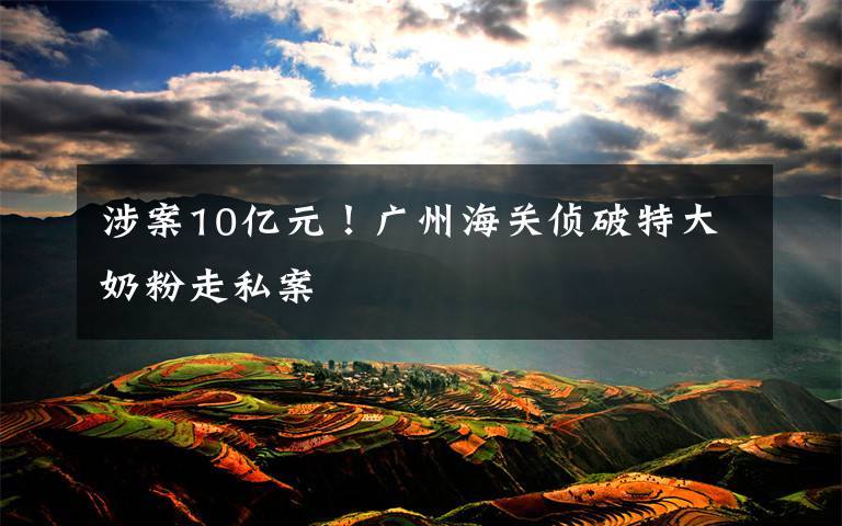 涉案10亿元！广州海关侦破特大奶粉走私案
