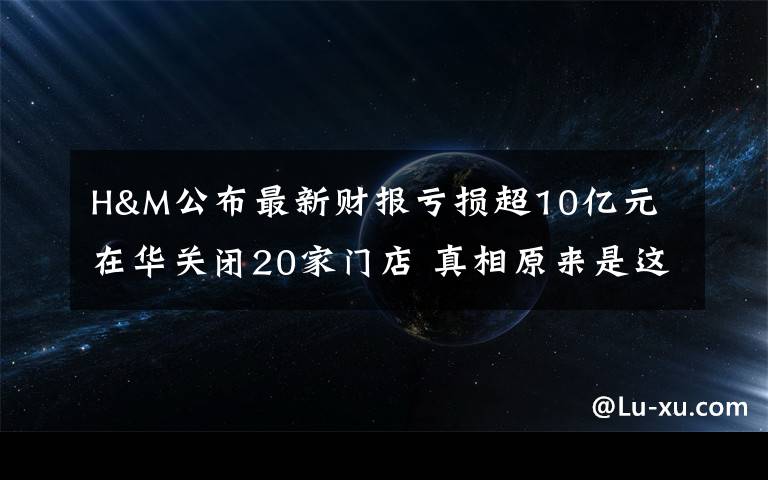 H&M公布最新财报亏损超10亿元 在华关闭20家门店 真相原来是这样！