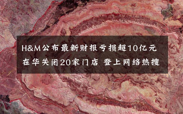 H&M公布最新财报亏损超10亿元 在华关闭20家门店 登上网络热搜了！