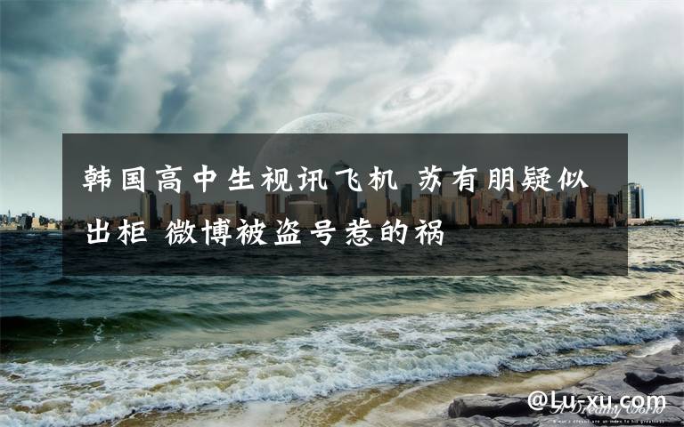 韩国高中生视讯飞机 苏有朋疑似出柜 微博被盗号惹的祸